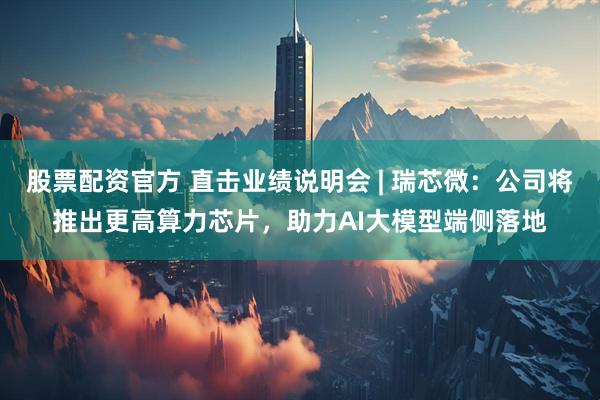 股票配资官方 直击业绩说明会 | 瑞芯微：公司将推出更高算力芯片，助力AI大模型端侧落地