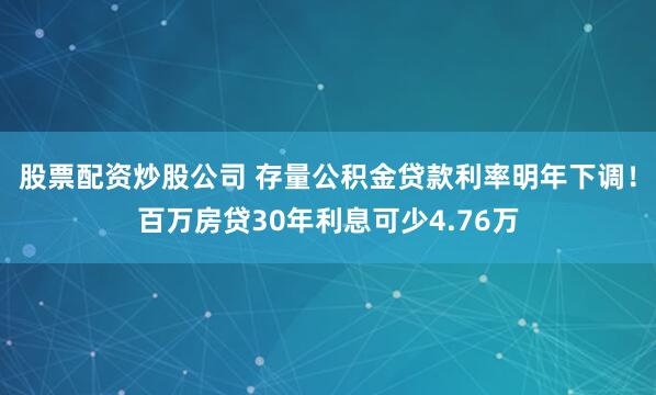 股票配资炒股公司 存量公积金贷款利率明年下调！百万房贷30年利息可少4.76万