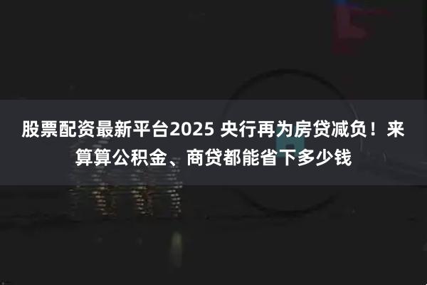 股票配资最新平台2025 央行再为房贷减负！来算算公积金、商贷都能省下多少钱