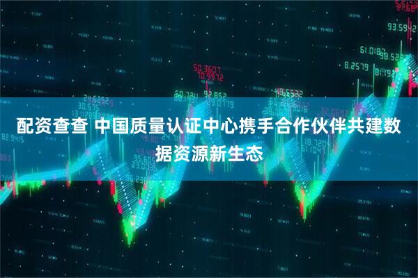 配资查查 中国质量认证中心携手合作伙伴共建数据资源新生态