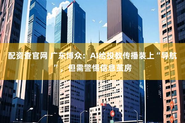配资查官网 广东博众：AI给投教传播装上“导航”，但需警惕信息茧房
