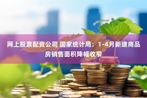 网上股票配资公司 国家统计局：1-4月新建商品房销售面积降幅收窄