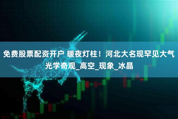 免费股票配资开户 暖夜灯柱！河北大名现罕见大气光学奇观_高空_现象_冰晶