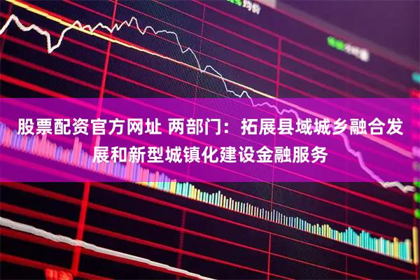 股票配资官方网址 两部门：拓展县域城乡融合发展和新型城镇化建设金融服务