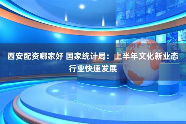 西安配资哪家好 国家统计局：上半年文化新业态行业快速发展