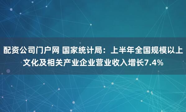 配资公司门户网 国家统计局：上半年全国规模以上文化及相关产业企业营业收入增长7.4%