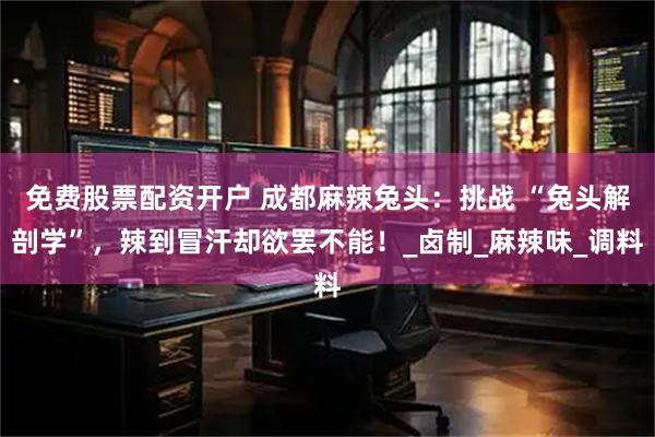 免费股票配资开户 成都麻辣兔头：挑战 “兔头解剖学”，辣到冒汗却欲罢不能！_卤制_麻辣味_调料