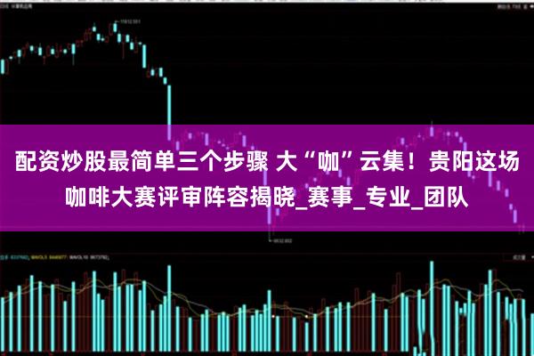 配资炒股最简单三个步骤 大“咖”云集！贵阳这场咖啡大赛评审阵容揭晓_赛事_专业_团队