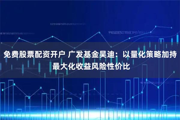免费股票配资开户 广发基金吴迪：以量化策略加持 最大化收益风险性价比