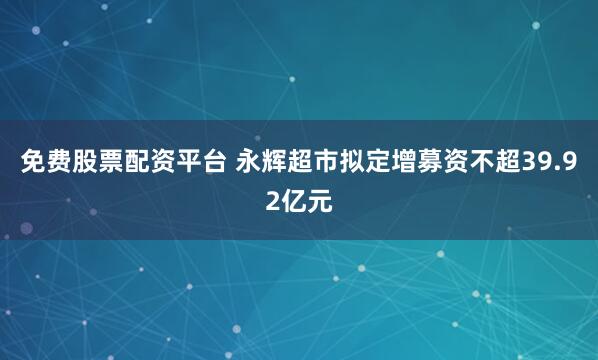 免费股票配资平台 永辉超市拟定增募资不超39.92亿元