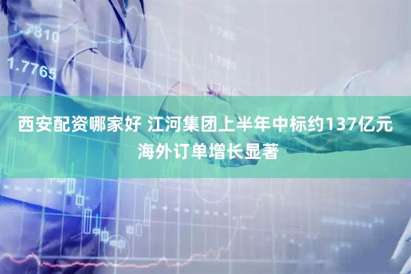 西安配资哪家好 江河集团上半年中标约137亿元 海外订单增长显著