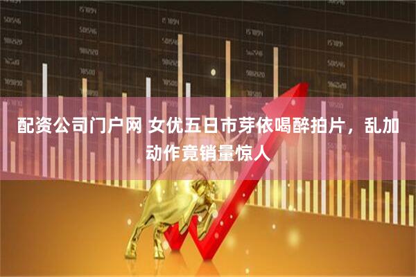 配资公司门户网 女优五日市芽依喝醉拍片，乱加动作竟销量惊人