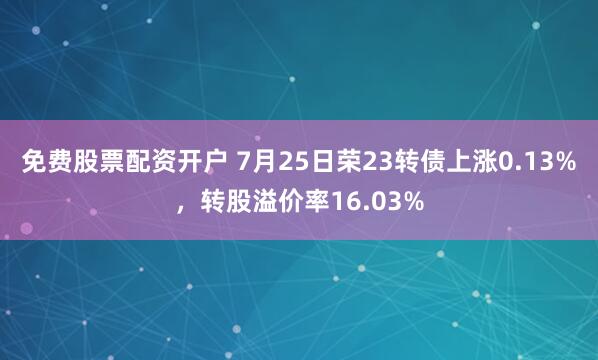 免费股票配资开户 7月25日荣23转债上涨0.13%，转股溢价率16.03%