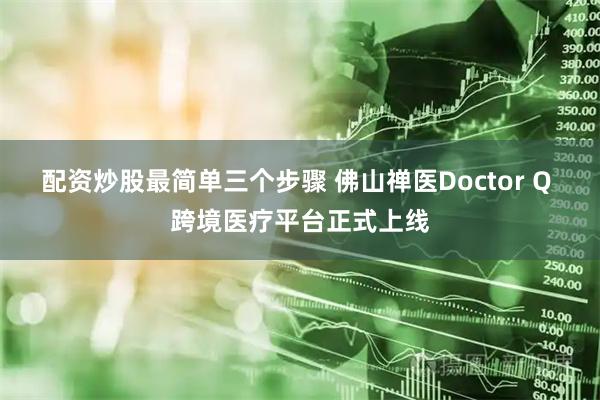 配资炒股最简单三个步骤 佛山禅医Doctor Q 跨境医疗平台正式上线