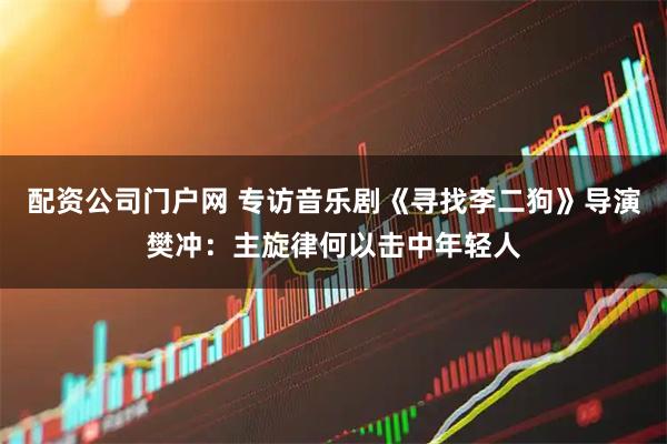 配资公司门户网 专访音乐剧《寻找李二狗》导演樊冲：主旋律何以击中年轻人