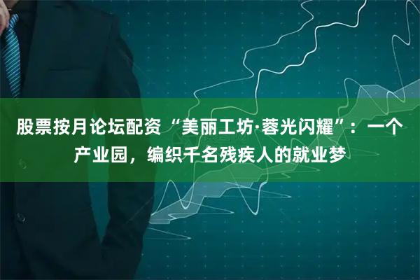 股票按月论坛配资 “美丽工坊·蓉光闪耀”：一个产业园，编织千名残疾人的就业梦