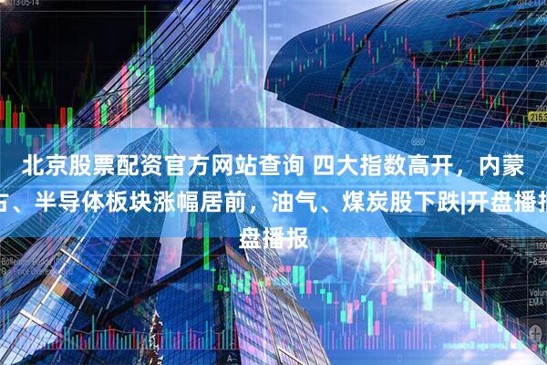 北京股票配资官方网站查询 四大指数高开，内蒙古、半导体板块涨幅居前，油气、煤炭股下跌|开盘播报