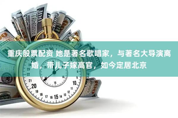 重庆股票配资 她是著名歌唱家，与著名大导演离婚，带儿子嫁高官，如今定居北京