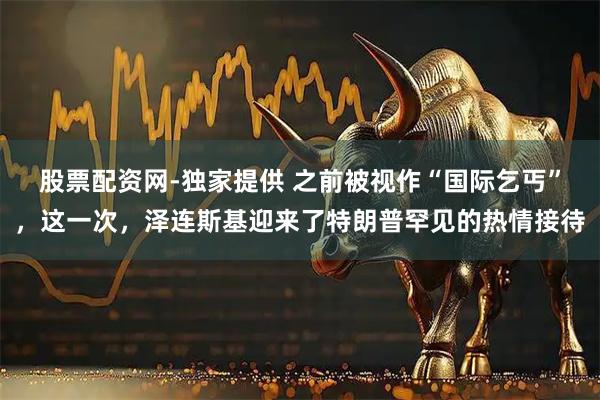 股票配资网-独家提供 之前被视作“国际乞丐”，这一次，泽连斯基迎来了特朗普罕见的热情接待