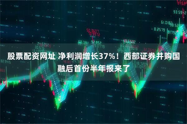 股票配资网址 净利润增长37%！西部证券并购国融后首份半年报来了