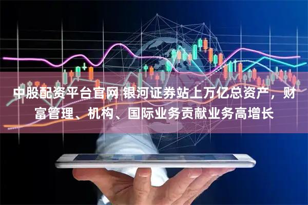 中股配资平台官网 银河证券站上万亿总资产，财富管理、机构、国际业务贡献业务高增长
