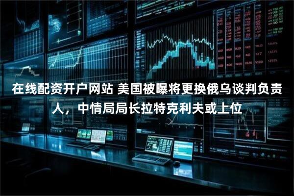 在线配资开户网站 美国被曝将更换俄乌谈判负责人，中情局局长拉特克利夫或上位